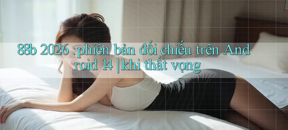 88b 2026 phiên bản đối chiếu trên Android 14 khi thất vọng