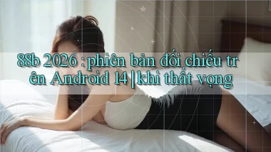 88b 2026 phiên bản đối chiếu trên Android 14 khi thất vọng
