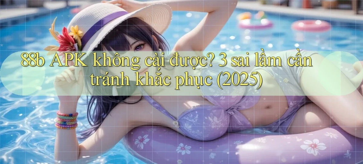 88b APK không cài được 3 sai lầm cần tránh khắc phục (2025)