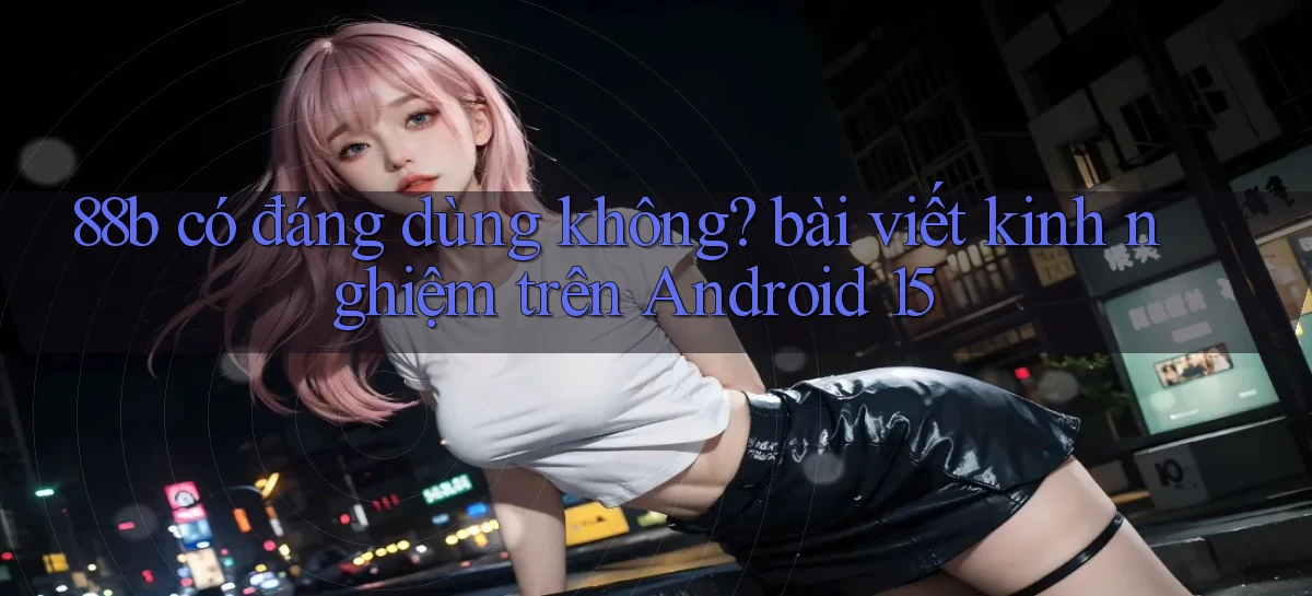 88b có đáng dùng không bài viết kinh nghiệm trên Android 15