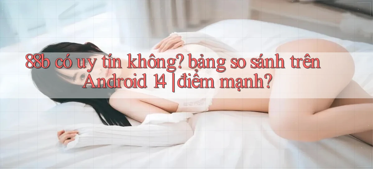 88b có uy tín không bảng so sánh trên Android 14 điểm mạnh