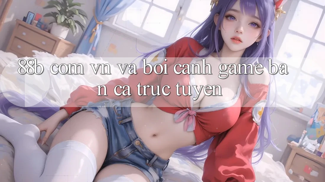 “88b com vn” và Bối Cảnh Game Bắn Cá Trực Tuyến “88b com vn” và Bối Cảnh Game Bắn Cá Trực Tuyến