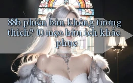 88b phiên bản không tương thích 10 mẹo hữu ích khắc phục