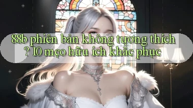 88b phiên bản không tương thích 10 mẹo hữu ích khắc phục
