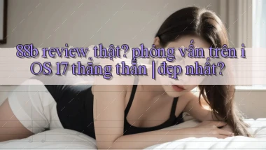 88b review thật phỏng vấn trên iOS 17 thẳng thắn đẹp nhất