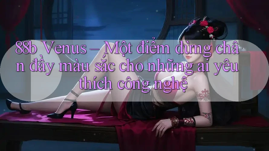 88b Venus – Một điểm dừng chân đầy màu sắc cho những ai yêu thích công nghệ 88b Venus – Một điểm dừng chân đầy màu sắc cho những ai yêu thích công nghệ