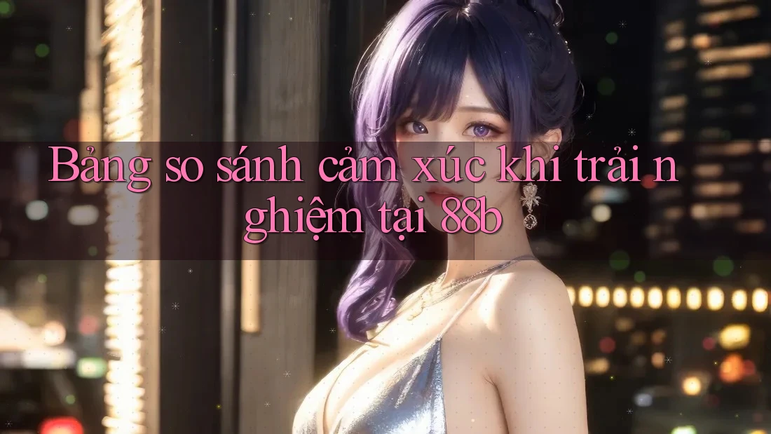 Bảng so sánh cảm xúc khi trải nghiệm tại 88b