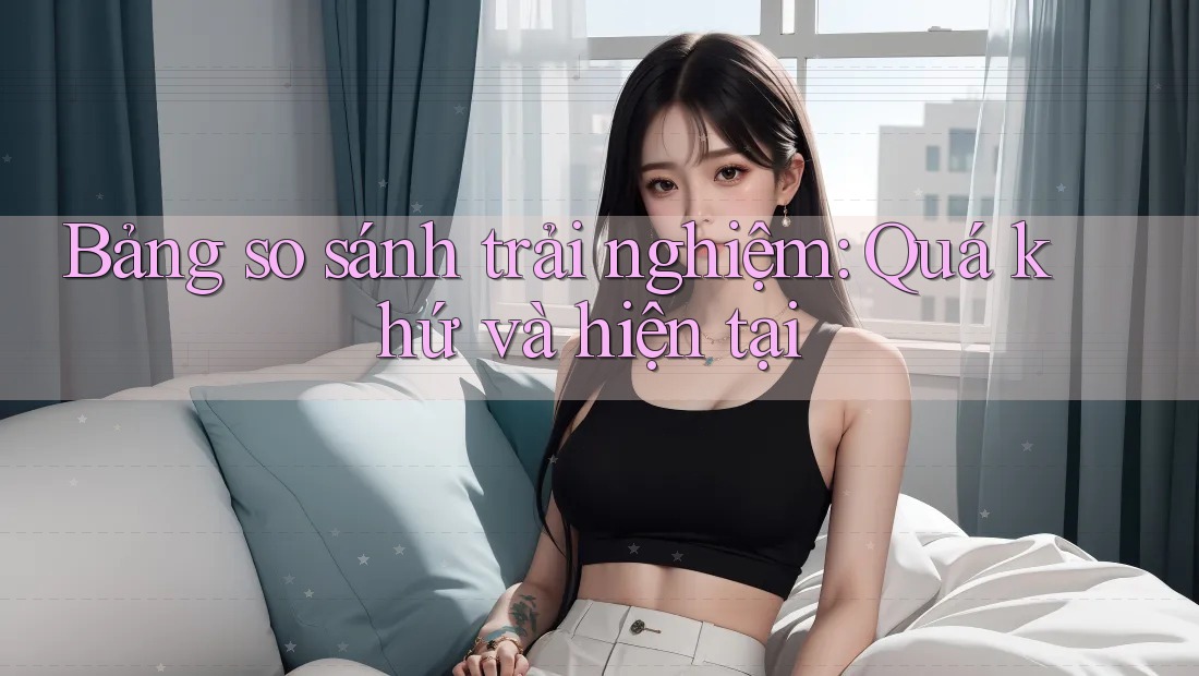 Bảng so sánh trải nghiệm: Quá khứ và hiện tại Bảng so sánh trải nghiệm: Quá khứ và hiện tại