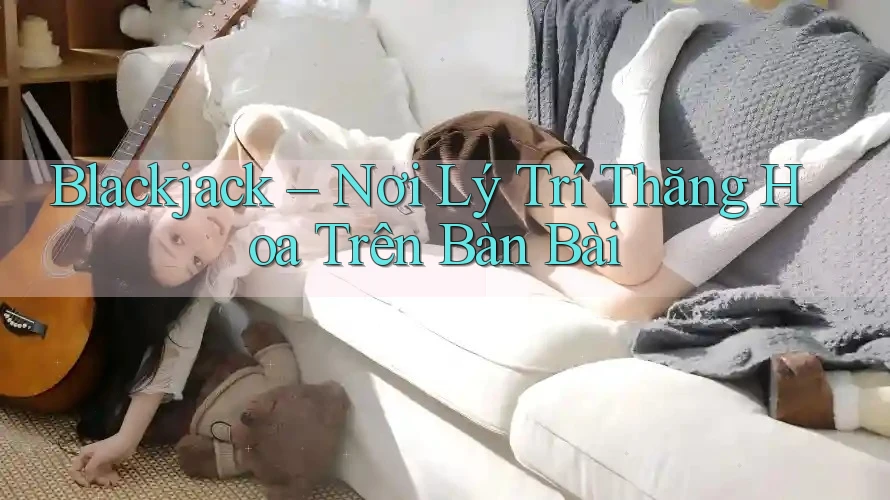 Blackjack – Nơi Lý Trí Thăng Hoa Trên Bàn Bài Blackjack – Nơi Lý Trí Thăng Hoa Trên Bàn Bài