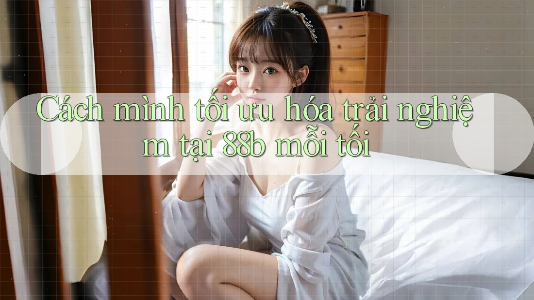 Cách mình tối ưu hóa trải nghiệm tại 88b mỗi tối Cách mình tối ưu hóa trải nghiệm tại 88b mỗi tối