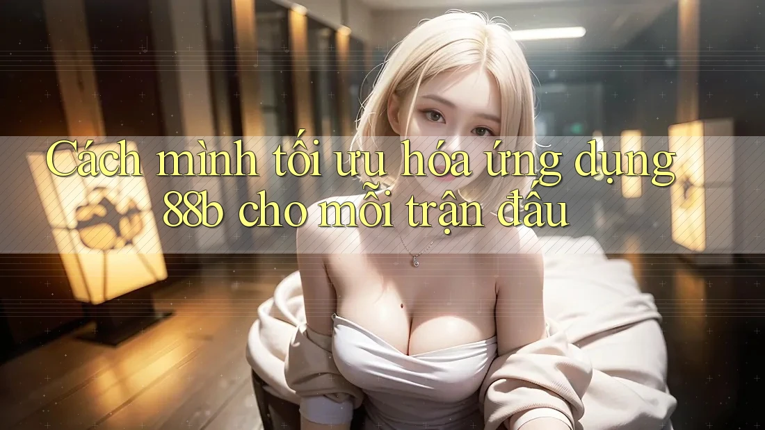 Cách mình tối ưu hóa ứng dụng 88b cho mỗi trận đấu