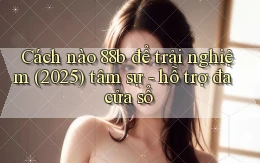 Cách nào 88b để trải nghiệm (2025) tâm sự   hỗ trợ đa cửa sổ