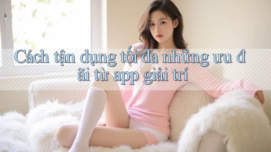Cách tận dụng tối đa những ưu đãi từ app giải trí Cách tận dụng tối đa những ưu đãi từ app giải trí