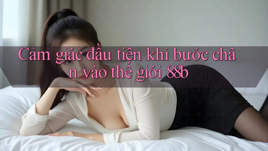 Cảm giác đầu tiên khi bước chân vào thế giới 88b Cảm giác đầu tiên khi bước chân vào thế giới 88b