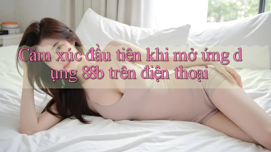Cảm xúc đầu tiên khi mở ứng dụng 88b trên điện thoại Cảm xúc đầu tiên khi mở ứng dụng 88b trên điện thoại