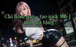 Chỉ hôm nay   tạo nick 88b mã quà tặng
