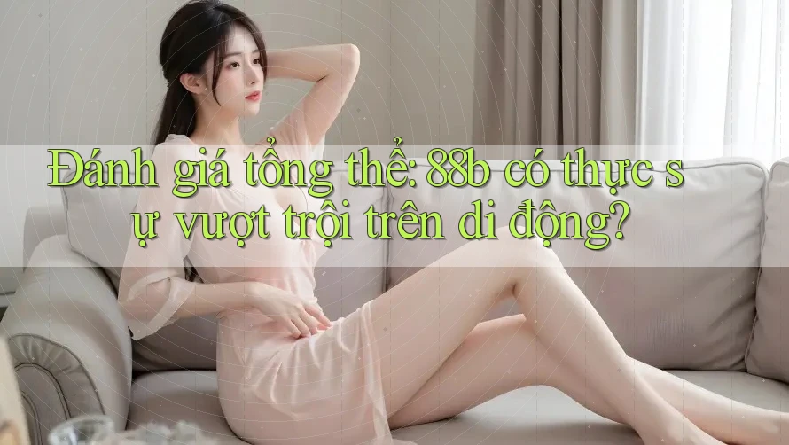 Đánh giá tổng thể: 88b có thực sự vượt trội trên di động? Đánh giá tổng thể: 88b có thực sự vượt trội trên di động?