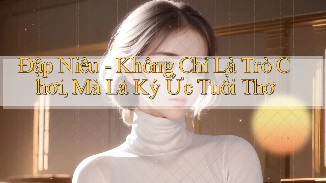 Đập Niêu - Không Chỉ Là Trò Chơi, Mà Là Ký Ức Tuổi Thơ