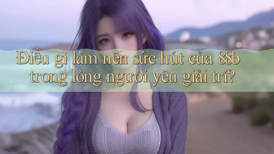 Điều gì làm nên sức hút của 88b trong lòng người yêu giải trí?