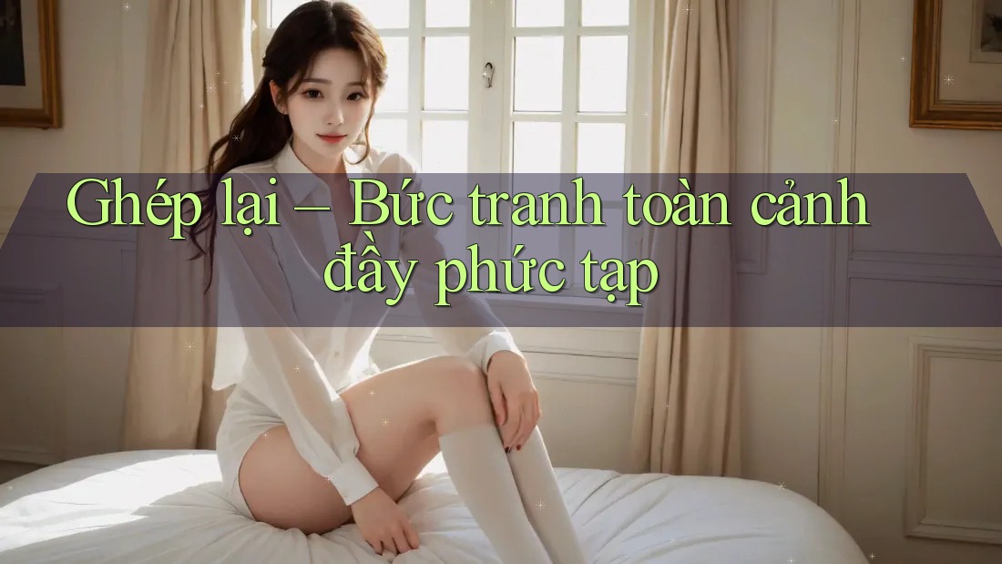 Ghép lại – Bức tranh toàn cảnh đầy phức tạp Ghép lại – Bức tranh toàn cảnh đầy phức tạp
