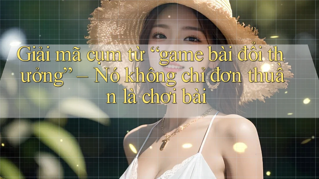 Giải mã cụm từ “game bài đổi thưởng” – Nó không chỉ đơn thuần là chơi bài