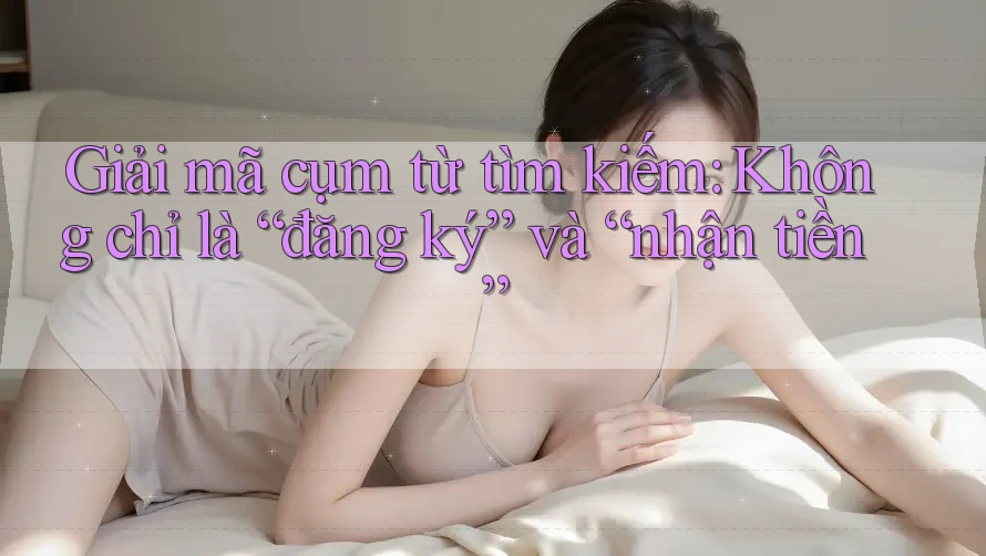 Giải mã cụm từ tìm kiếm: Không chỉ là “đăng ký” và “nhận tiền” Giải mã cụm từ tìm kiếm: Không chỉ là “đăng ký” và “nhận tiền”