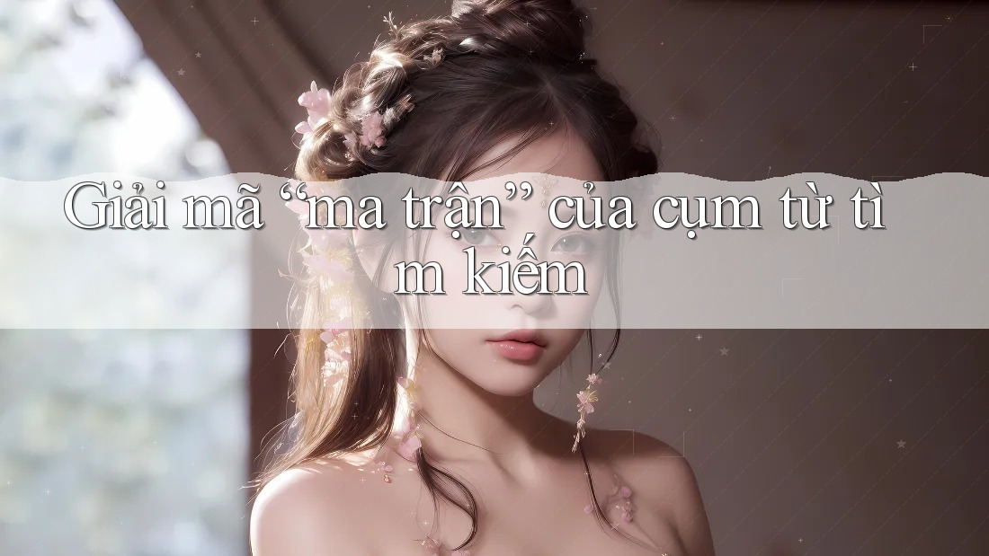 Giải mã “ma trận” của cụm từ tìm kiếm Giải mã “ma trận” của cụm từ tìm kiếm
