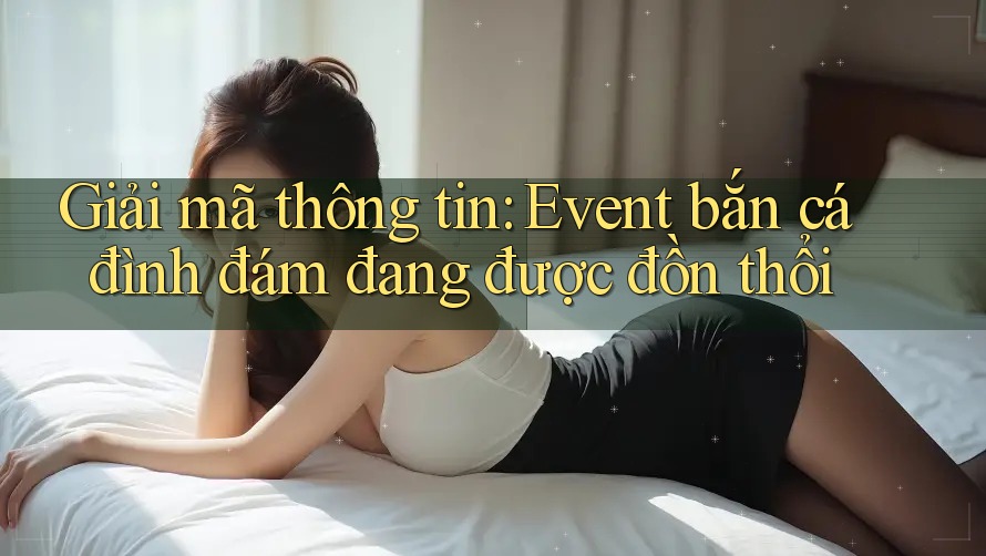 Giải mã thông tin: Event bắn cá đình đám đang được đồn thổi Giải mã thông tin: Event bắn cá đình đám đang được đồn thổi