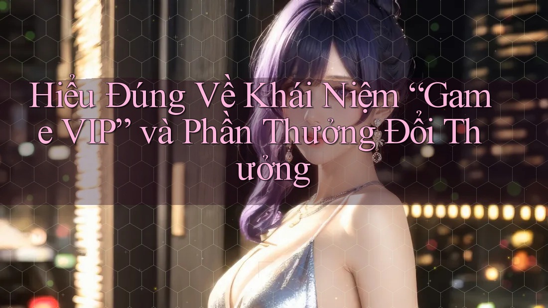 Hiểu Đúng Về Khái Niệm “Game VIP” và Phần Thưởng Đổi Thưởng Hiểu Đúng Về Khái Niệm “Game VIP” và Phần Thưởng Đổi Thưởng