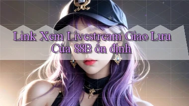link xem livestream giao lưu của 88b ổn định