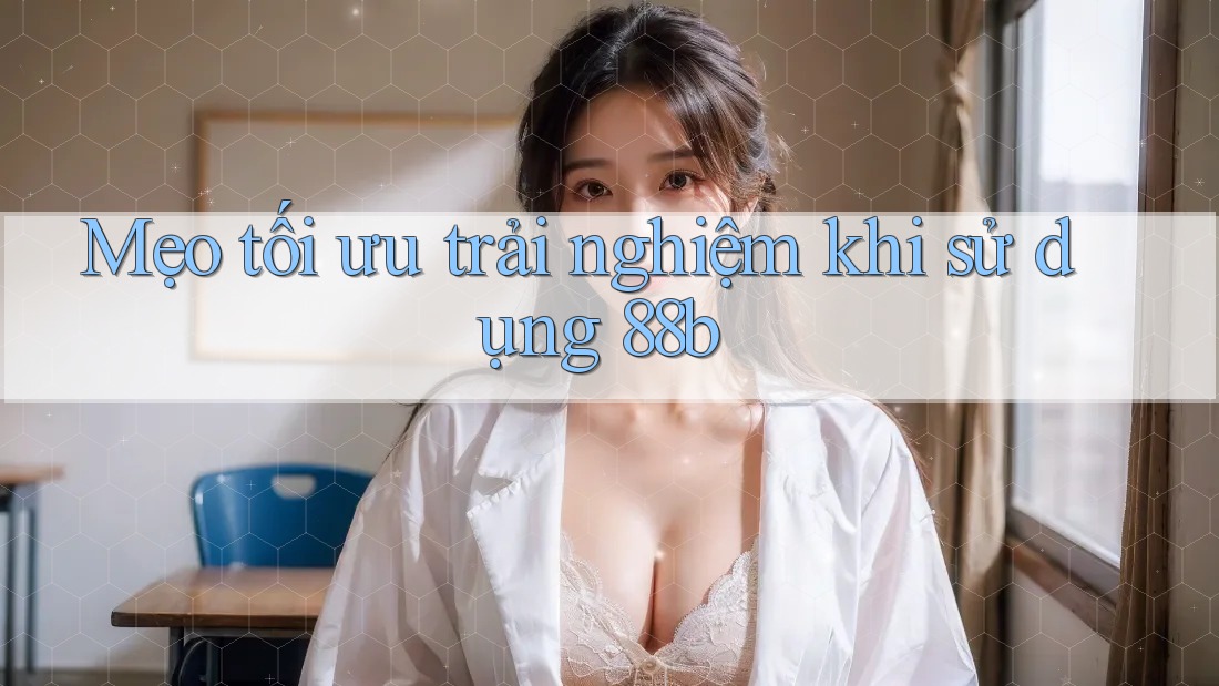 Mẹo tối ưu trải nghiệm khi sử dụng 88b