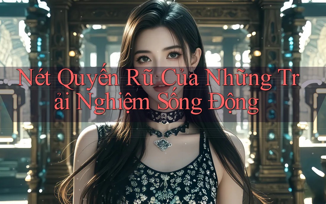Nét Quyến Rũ Của Những Trải Nghiệm Sống Động