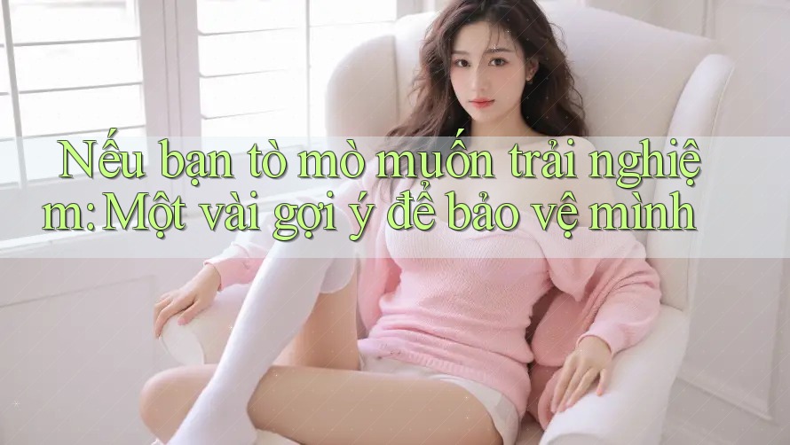 Nếu bạn tò mò muốn trải nghiệm: Một vài gợi ý để bảo vệ mình