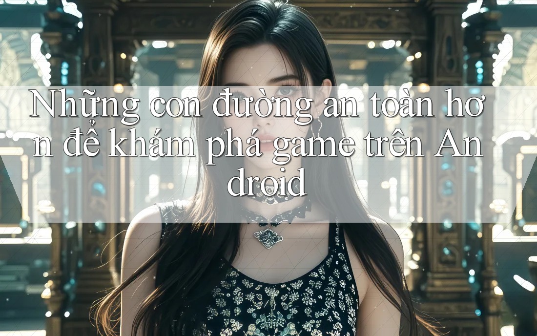 Những con đường an toàn hơn để khám phá game trên Android Những con đường an toàn hơn để khám phá game trên Android