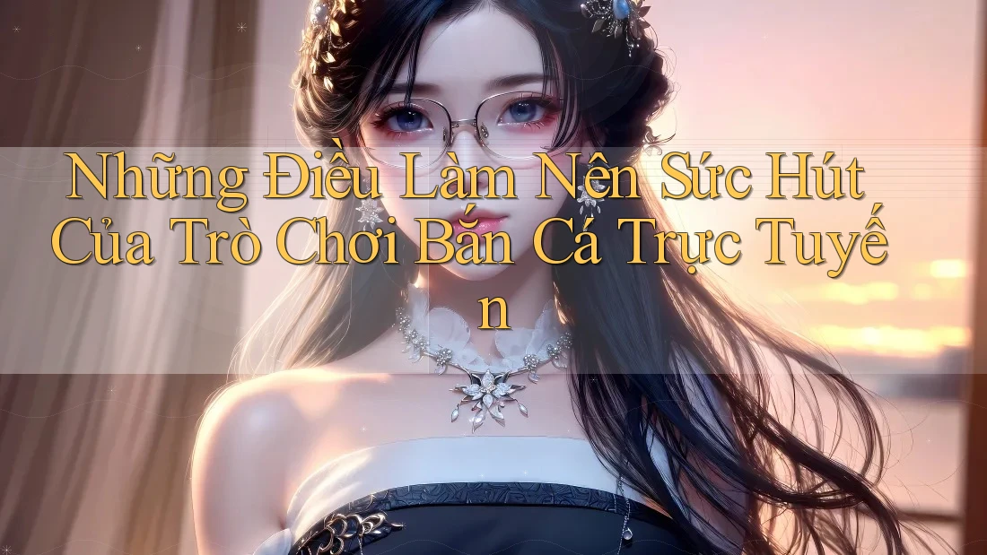 Những Điều Làm Nên Sức Hút Của Trò Chơi Bắn Cá Trực Tuyến