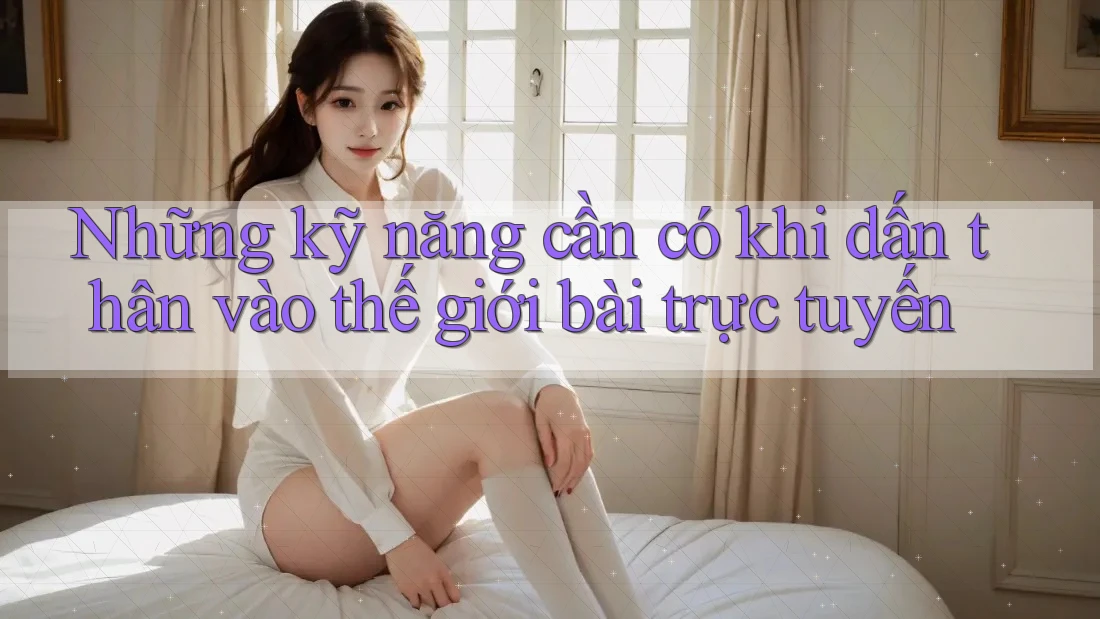Những kỹ năng cần có khi dấn thân vào thế giới bài trực tuyến