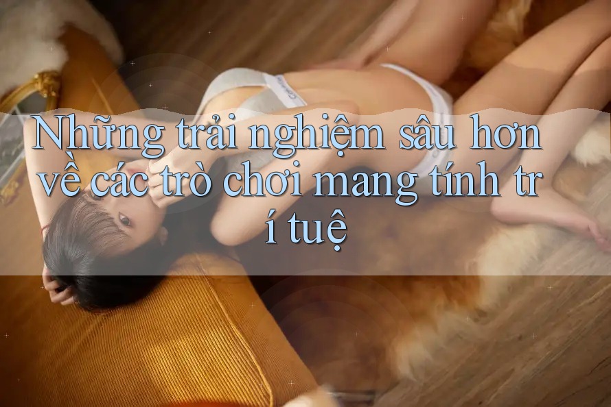 Những trải nghiệm sâu hơn về các trò chơi mang tính trí tuệ