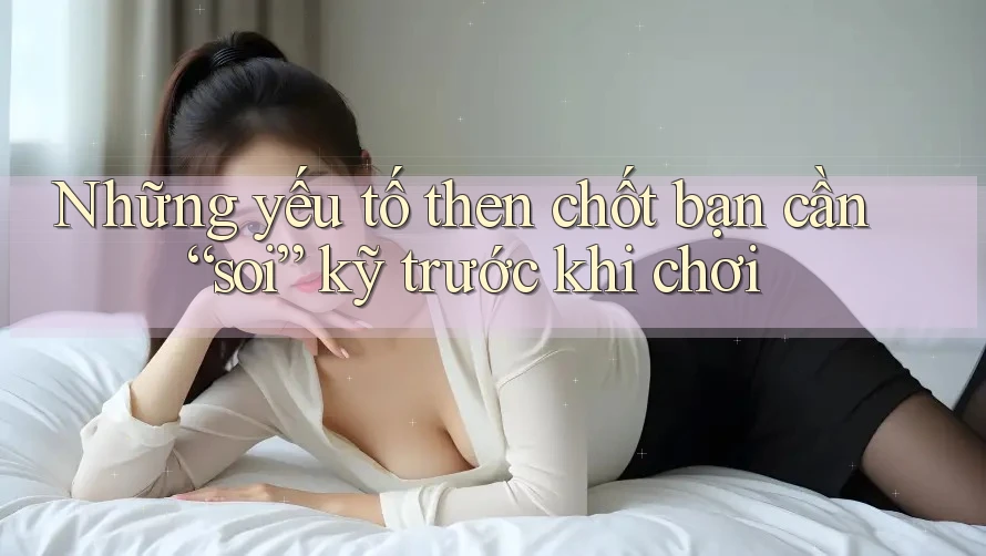 Những yếu tố then chốt bạn cần “soi” kỹ trước khi chơi Những yếu tố then chốt bạn cần “soi” kỹ trước khi chơi
