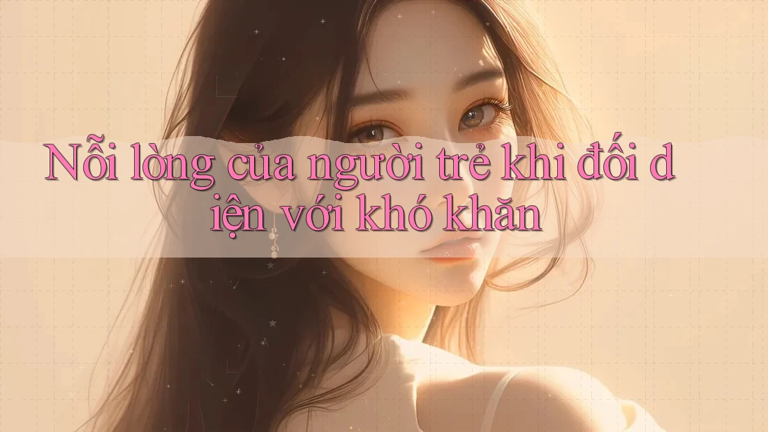 Nỗi lòng của người trẻ khi đối diện với khó khăn Nỗi lòng của người trẻ khi đối diện với khó khăn