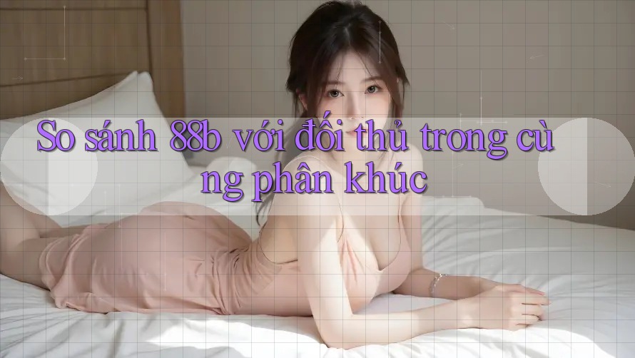 So sánh 88b với đối thủ trong cùng phân khúc So sánh 88b với đối thủ trong cùng phân khúc