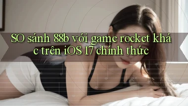 SO sánh 88b với game rocket khác trên iOS 17 chính thức