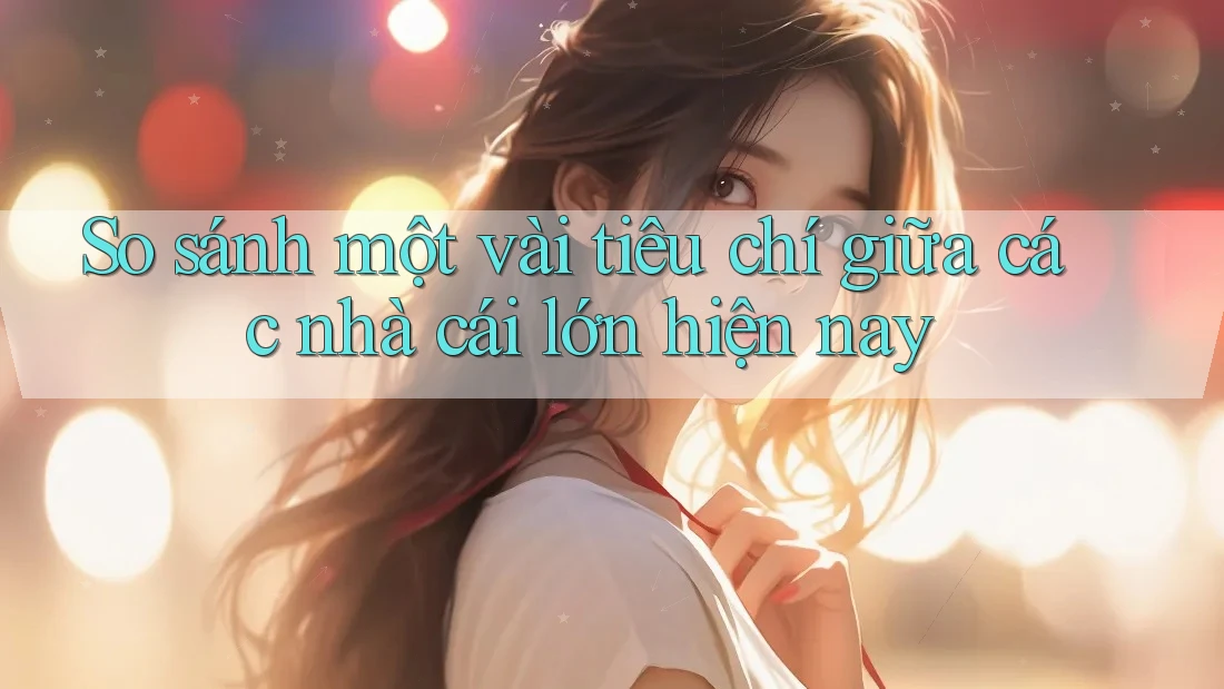 So sánh một vài tiêu chí giữa các nhà cái lớn hiện nay
