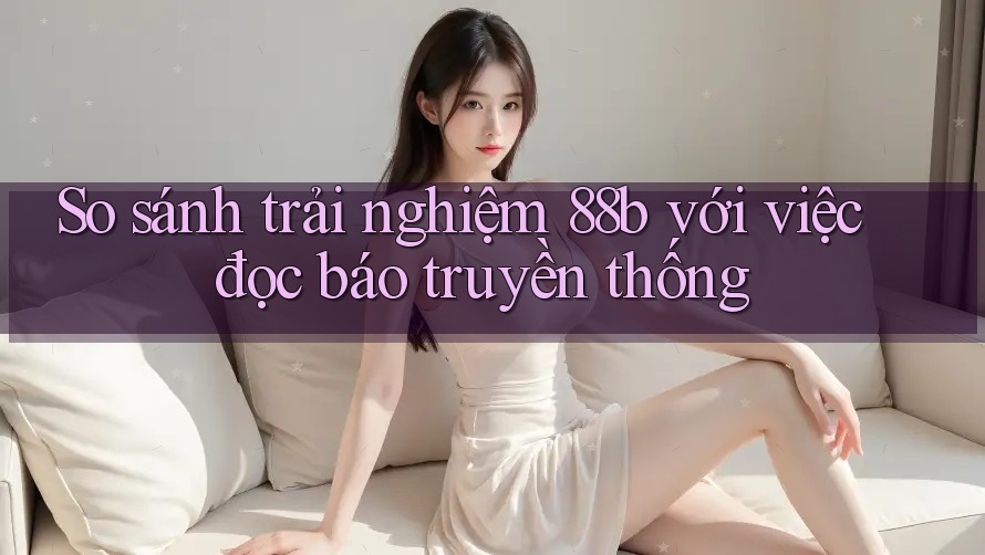 So sánh trải nghiệm 88b với việc đọc báo truyền thống So sánh trải nghiệm 88b với việc đọc báo truyền thống
