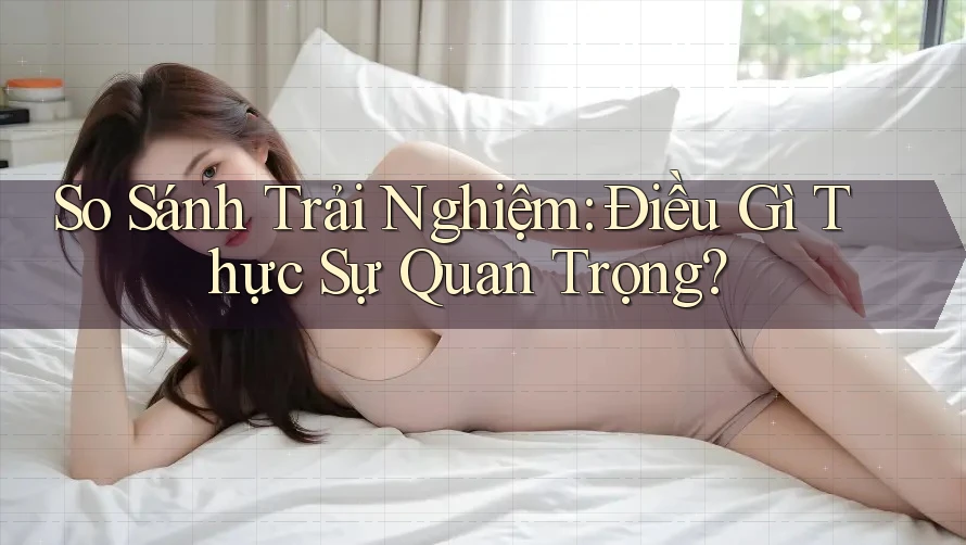 So Sánh Trải Nghiệm: Điều Gì Thực Sự Quan Trọng? So Sánh Trải Nghiệm: Điều Gì Thực Sự Quan Trọng?
