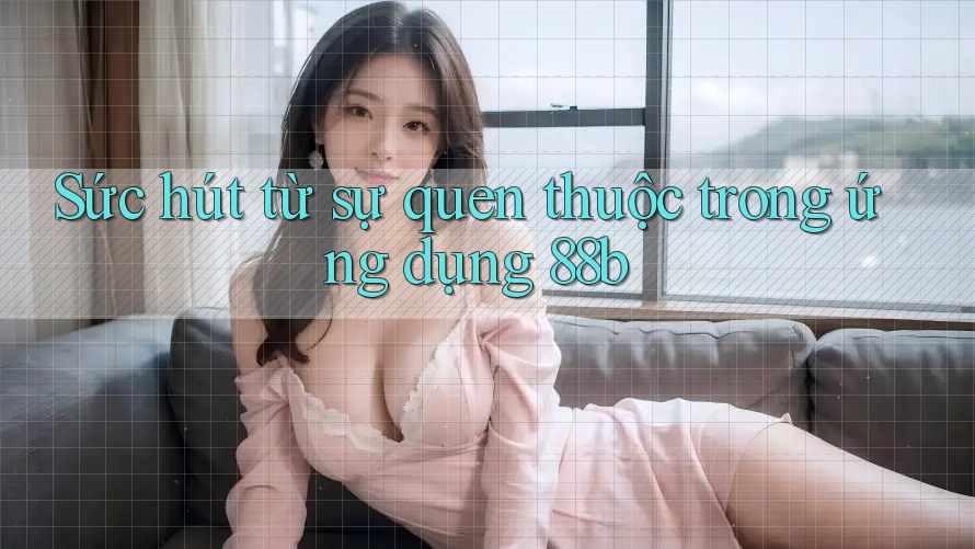 Sức hút từ sự quen thuộc trong ứng dụng 88b