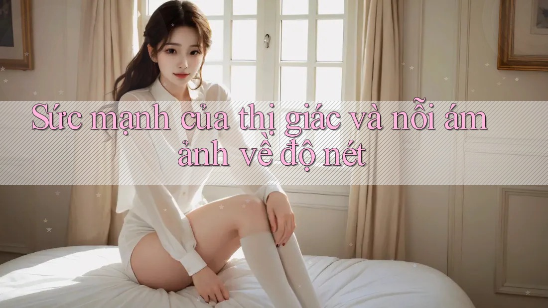 Sức mạnh của thị giác và nỗi ám ảnh về độ nét Sức mạnh của thị giác và nỗi ám ảnh về độ nét