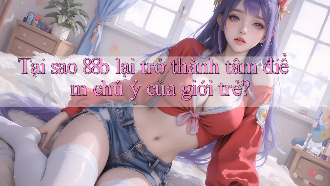 Tại sao 88b lại trở thành tâm điểm chú ý của giới trẻ? Tại sao 88b lại trở thành tâm điểm chú ý của giới trẻ?