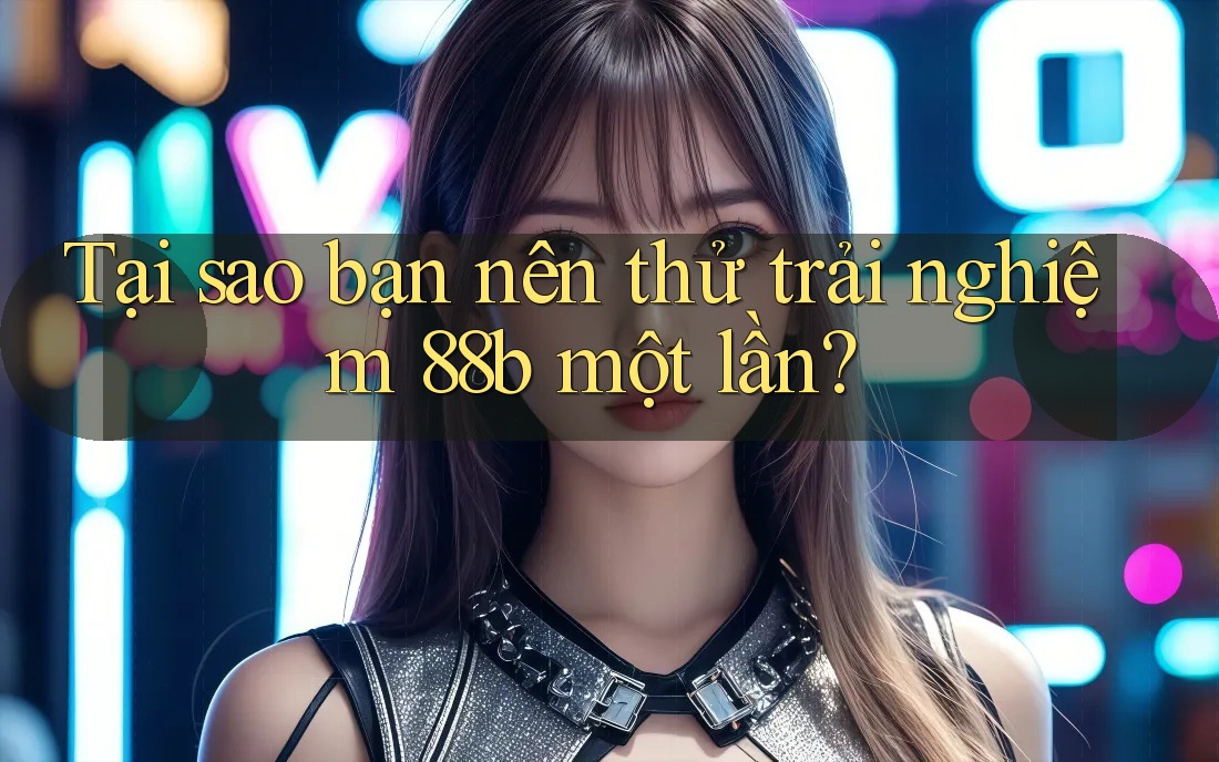 Tại sao bạn nên thử trải nghiệm 88b một lần?