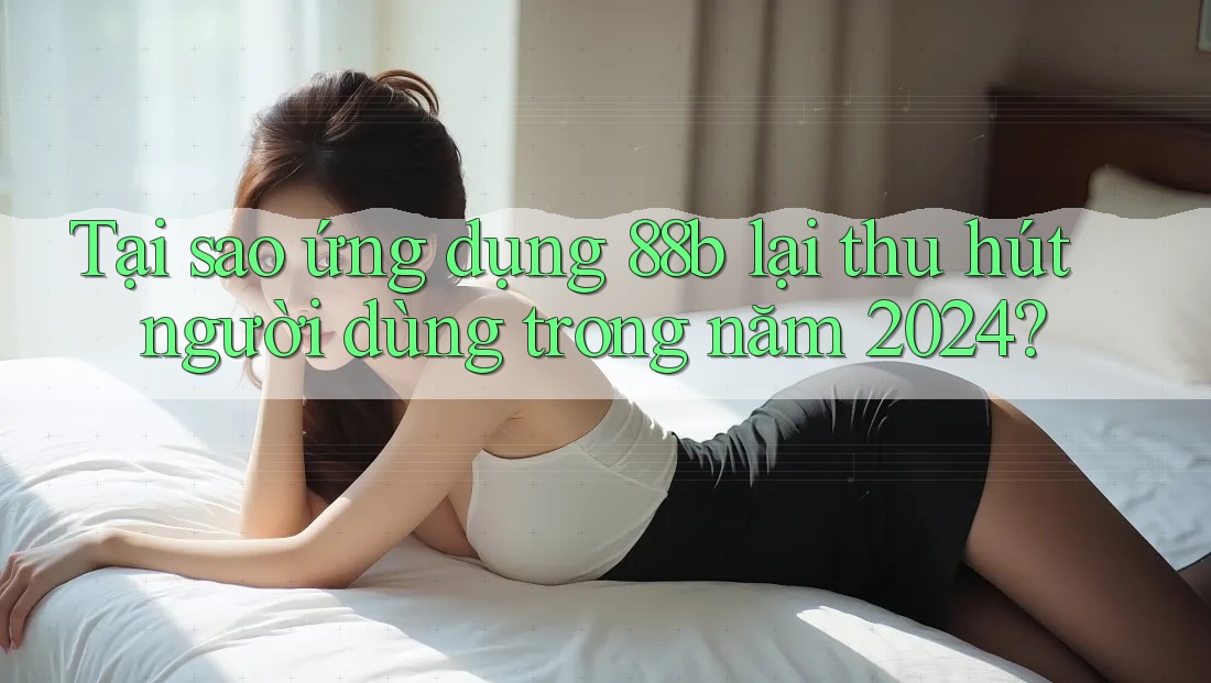 Tại sao ứng dụng 88b lại thu hút người dùng trong năm 2024?
