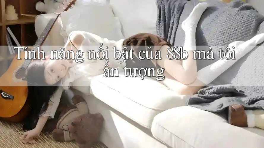 Tính năng nổi bật của 88b mà tôi ấn tượng Tính năng nổi bật của 88b mà tôi ấn tượng